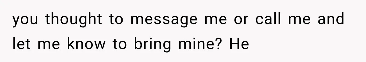 you thought to message me or call me and let me know to bring mine? He