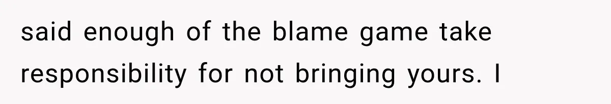 said enough of the blame game take responsibility for not bringing yours. I