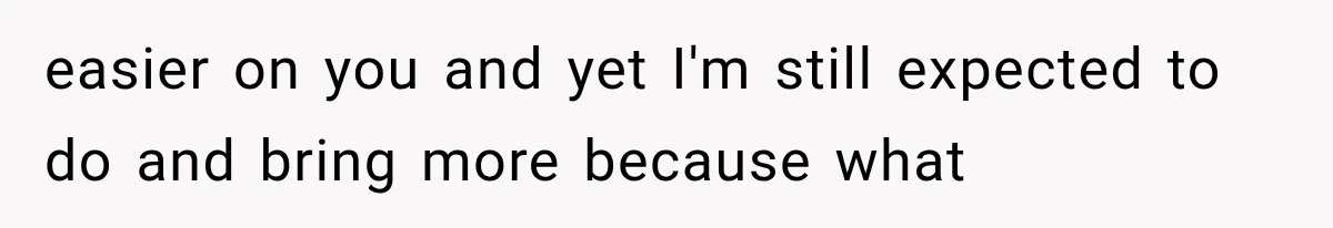 easier on you and yet I'm still expected to do and bring more because what