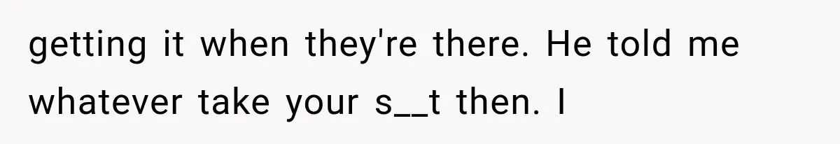 getting it when they're there. He told me whatever take your s__t then. I