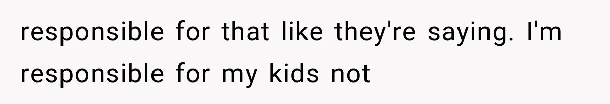 responsible for that like they're saying. I'm responsible for my kids not
