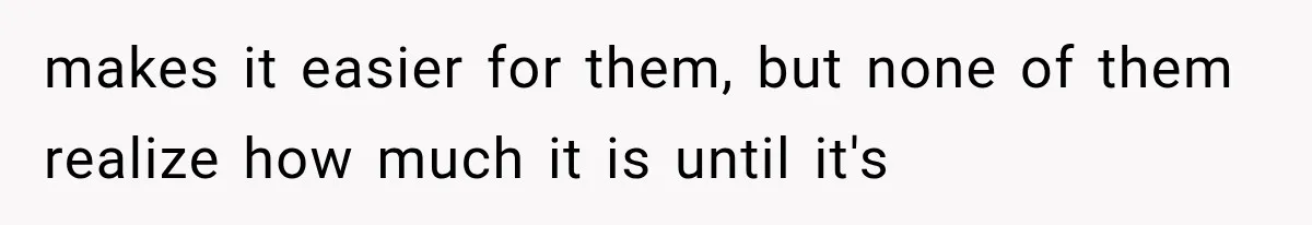 makes it easier for them, but none of them realize how much it is until it's