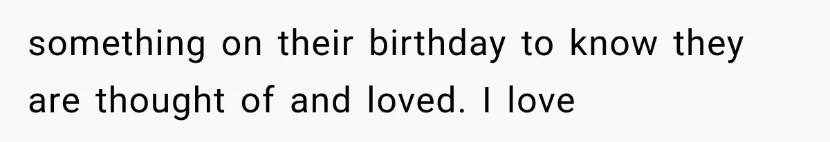 something on their birthday to know they are thought of and loved. I love