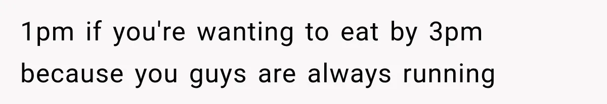 1pm if you're wanting to eat by 3pm because you guys are always running