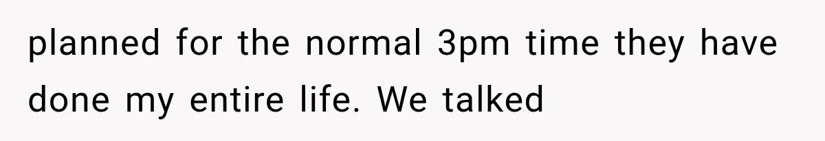 planned for the normal 3pm time they have done my entire life. We talked