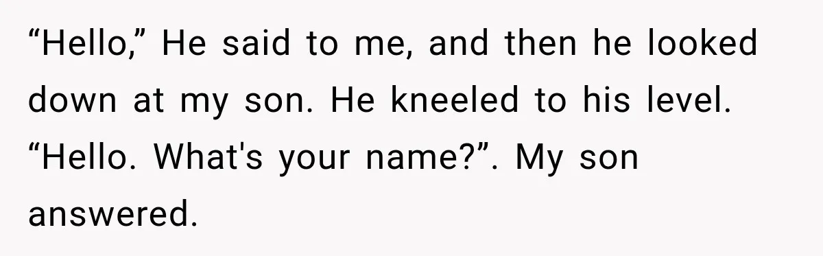 “Hello,” He said to me, and then he looked down at my son. He kneeled to his level. “Hello. What's your name?”. My son answered.