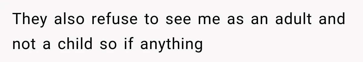 They also refuse to see me as an adult and not a child so if anything