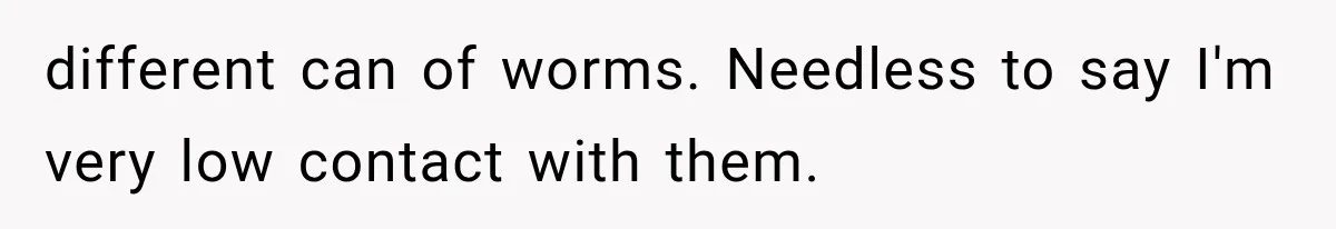 different can of worms. Needless to say I'm very low contact with them.