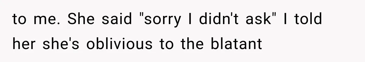 to me. She said "sorry I didn't ask" I told her she's oblivious to the blatant