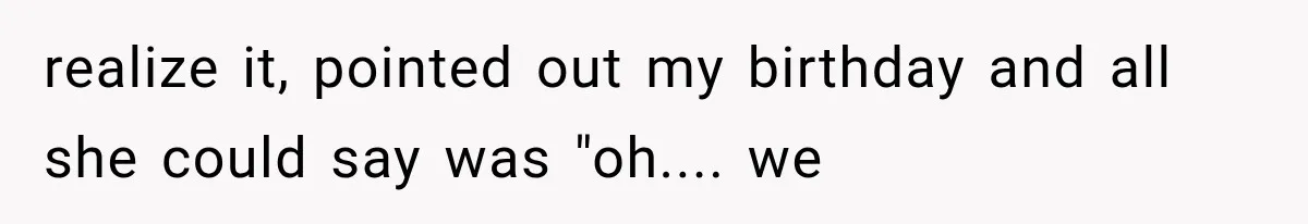 realize it, pointed out my birthday and all she could say was "oh.... we