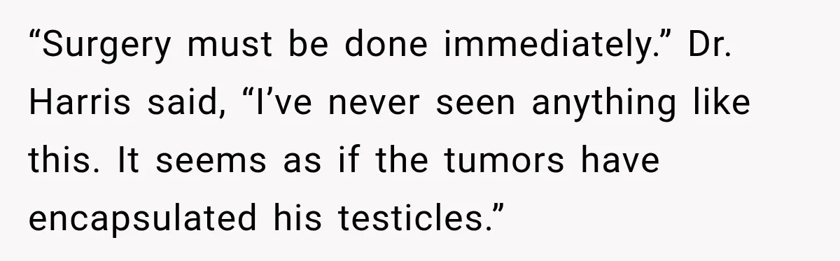 “Surgery must be done immediately.” Dr. Harris said, “I’ve never seen anything like this. It seems as if the tumors have encapsulated his testicles.”