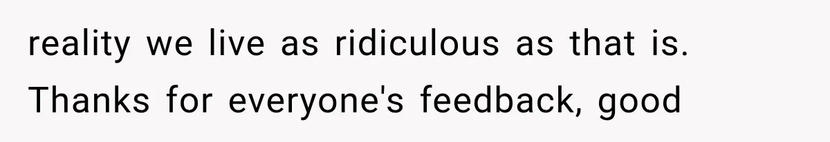 reality we live as ridiculous as that is. Thanks for everyone's feedback, good