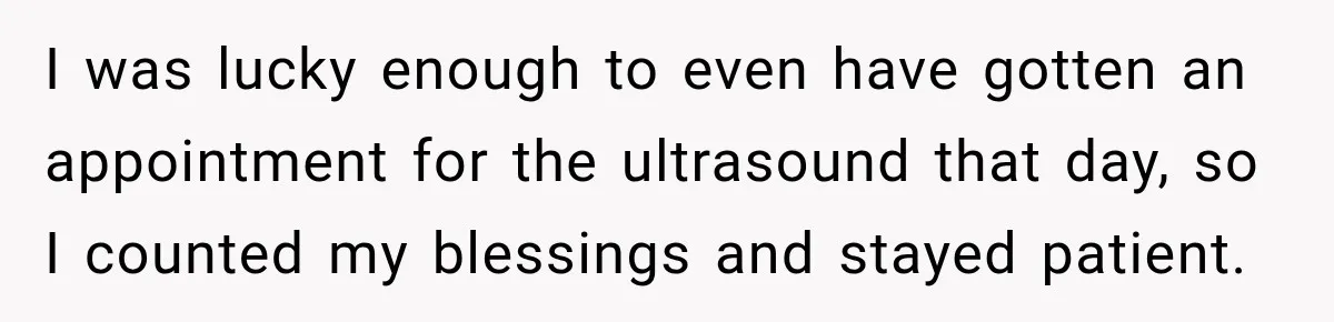 I was lucky enough to even have gotten an appointment for the ultrasound that day, so I counted my blessings and stayed patient.