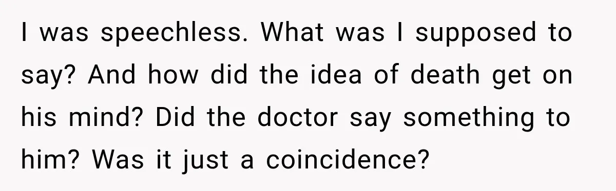 I was speechless. What was I supposed to say? And how did the idea of death get on his mind? Did the doctor say something to him? Was it just...