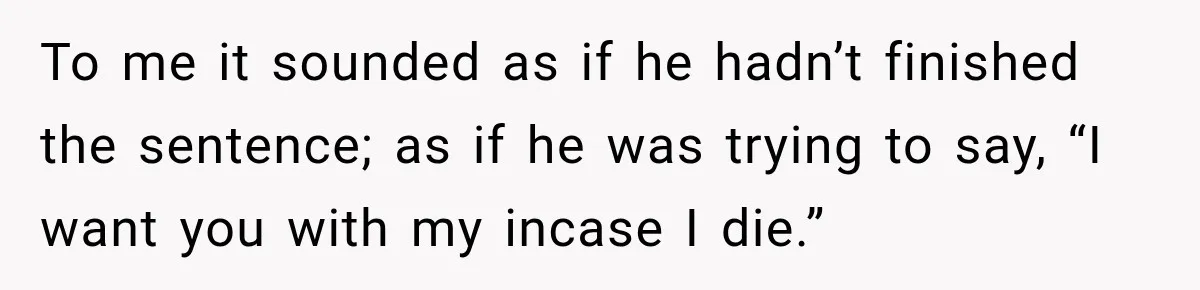 To me it sounded as if he hadn’t finished the sentence; as if he was trying to say, “I want you with my incase I die.”