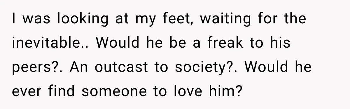 I was looking at my feet, waiting for the inevitable.. Would he be a freak to his peers?. An outcast to society?. Would he ever find someone to love him?