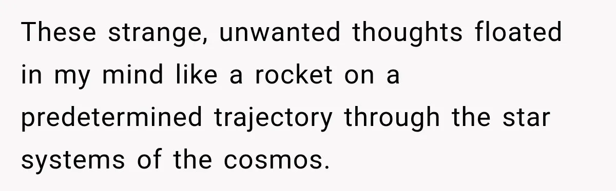 These strange, unwanted thoughts floated in my mind like a rocket on a predetermined trajectory through the star systems of the cosmos.