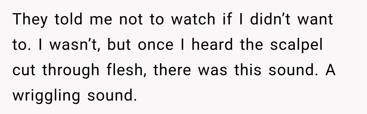 They told me not to watch if I didn’t want to. I wasn’t, but once I heard the scalpel cut through flesh, there was this sound. A wriggling sound.