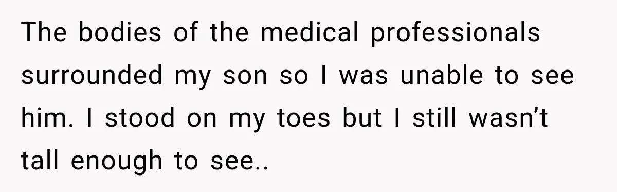 The bodies of the medical professionals surrounded my son so I was unable to see him. I stood on my toes but I still wasn’t tall enough to see..