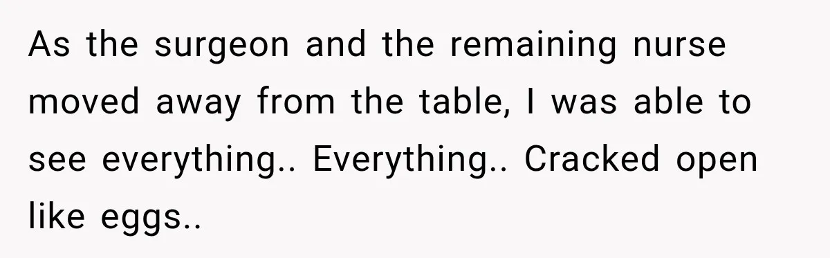 As the surgeon and the remaining nurse moved away from the table, I was able to see everything.. Everything.. Cracked open like eggs..