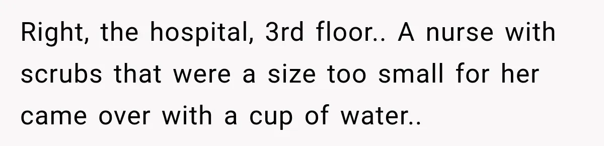 Right, the hospital, 3rd floor.. A nurse with scrubs that were a size too small for her came over with a cup of water..