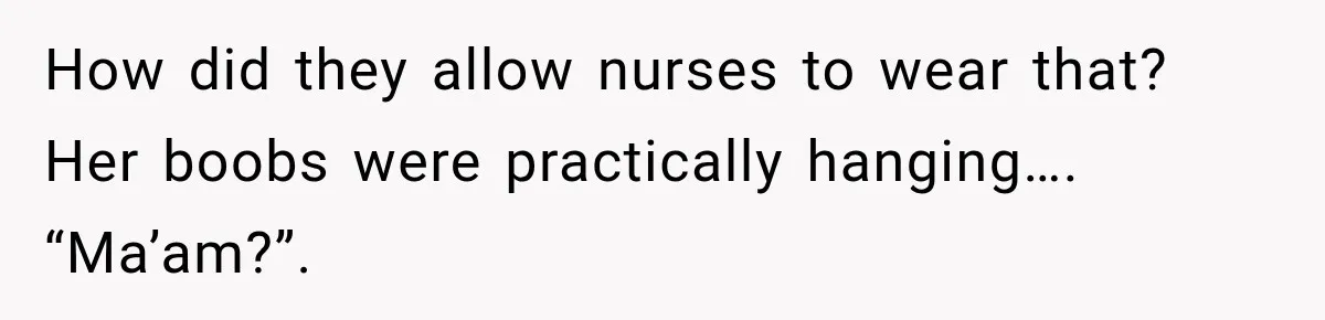 How did they allow nurses to wear that? Her boobs were practically hanging…. “Ma’am?”.
