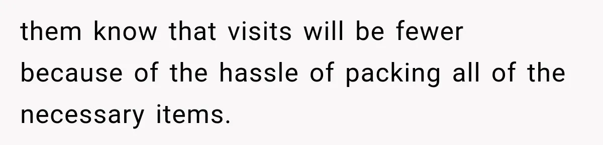 them know that visits will be fewer because of the hassle of packing all of the necessary items.