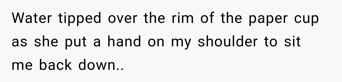 Water tipped over the rim of the paper cup as she put a hand on my shoulder to sit me back down..
