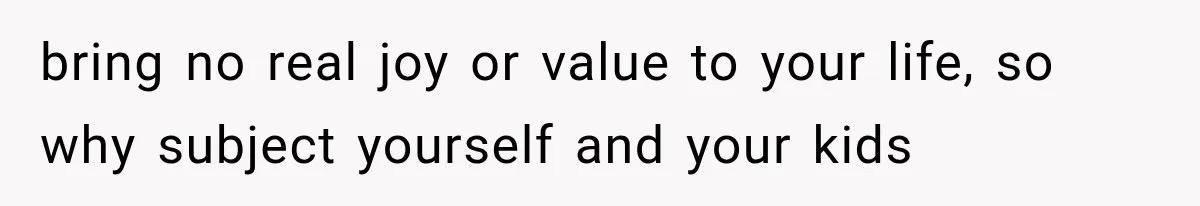 bring no real joy or value to your life, so why subject yourself and your kids