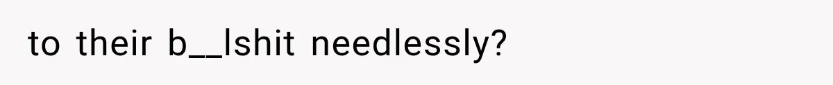 to their b__lshit needlessly?