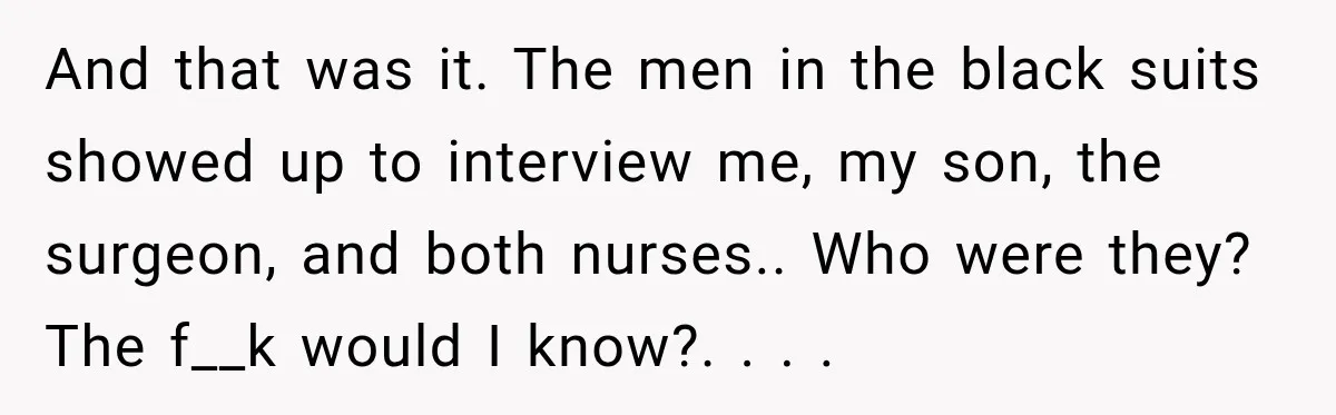 And that was it. The men in the black suits showed up to interview me, my son, the surgeon, and both nurses.. Who were they? The f__k would I know?....