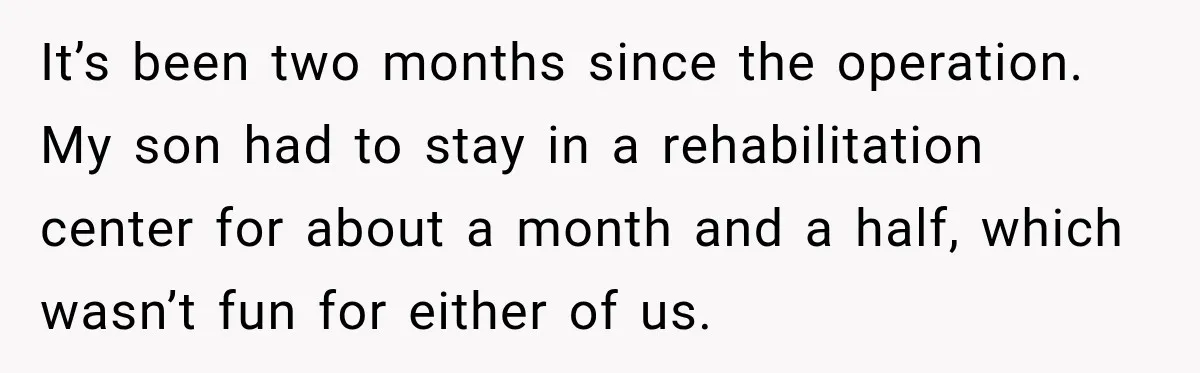 It’s been two months since the operation. My son had to stay in a rehabilitation center for about a month and a half, which wasn’t fun for either of us.