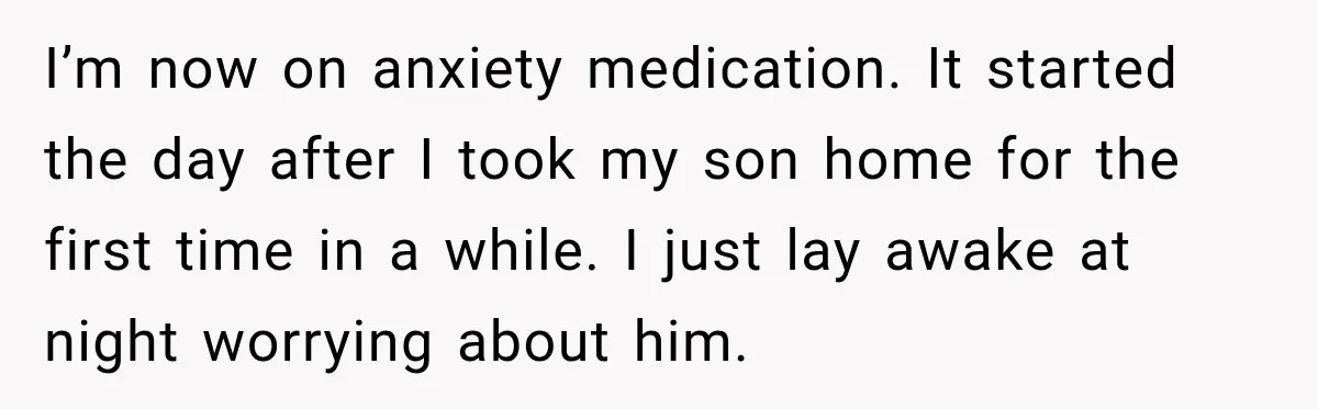 I’m now on anxiety medication. It started the day after I took my son home for the first time in a while. I just lay awake at night worrying about...
