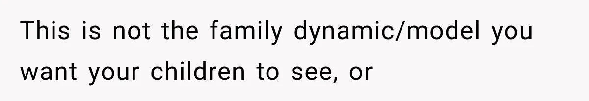 This is not the family dynamic/model you want your children to see, or