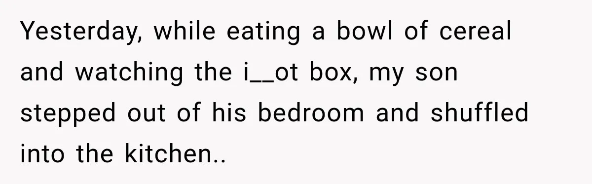 Yesterday, while eating a bowl of cereal and watching the i__ot box, my son stepped out of his bedroom and shuffled into the kitchen..