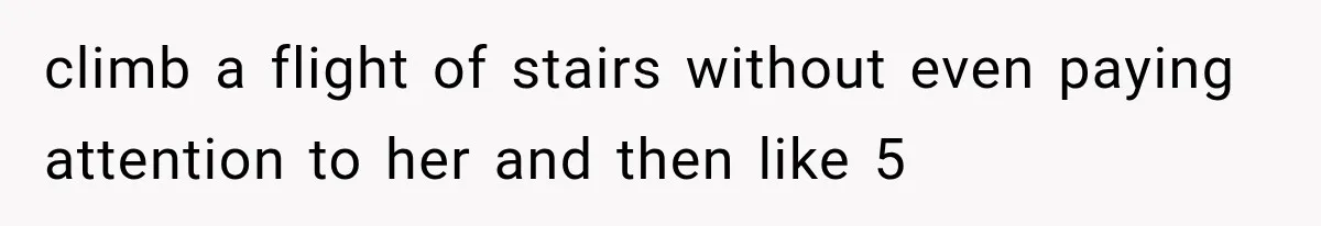 climb a flight of stairs without even paying attention to her and then like 5