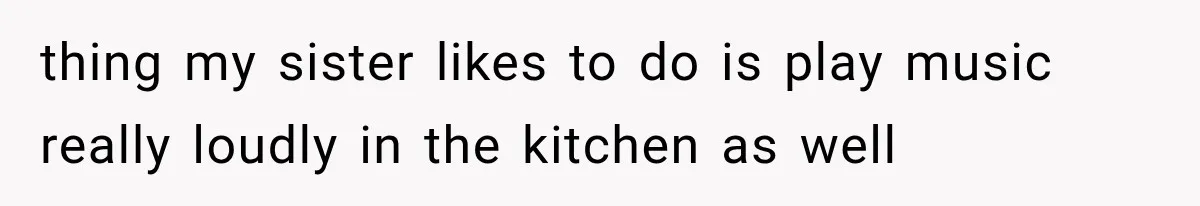 thing my sister likes to do is play music really loudly in the kitchen as well