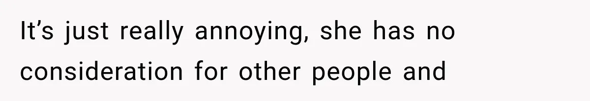 It’s just really annoying, she has no consideration for other people and