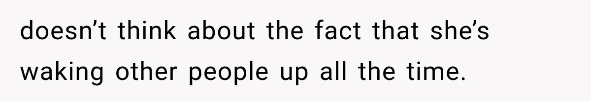 doesn’t think about the fact that she’s waking other people up all the time.