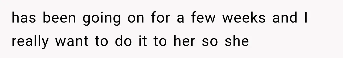 has been going on for a few weeks and I really want to do it to her so she
