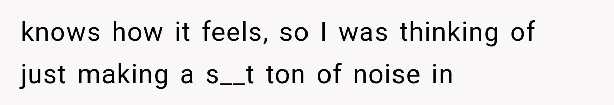 knows how it feels, so I was thinking of just making a s__t ton of noise in