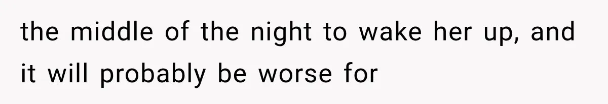 the middle of the night to wake her up, and it will probably be worse for