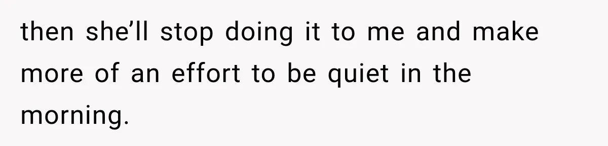 then she’ll stop doing it to me and make more of an effort to be quiet in the morning.