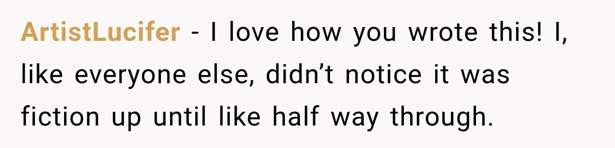 ArtistLucifer − I love how you wrote this! I, like everyone else, didn’t notice it was fiction up until like half way through.