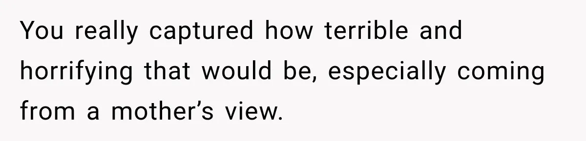 You really captured how terrible and horrifying that would be, especially coming from a mother’s view.