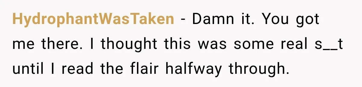 HydrophantWasTaken − Damn it. You got me there. I thought this was some real s__t until I read the flair halfway through.
