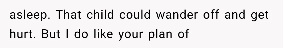 asleep. That child could wander off and get hurt. But I do like your plan of