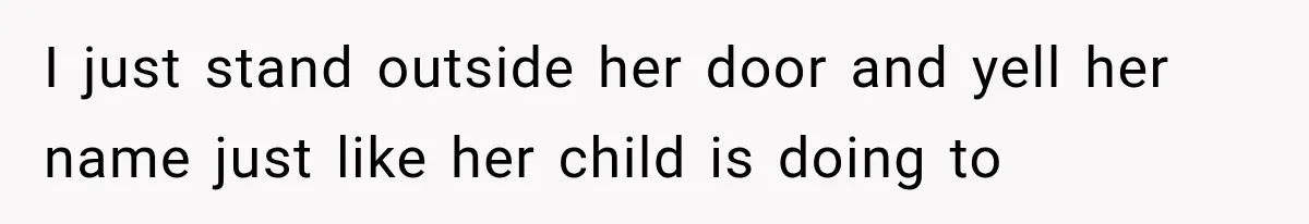 I just stand outside her door and yell her name just like her child is doing to
