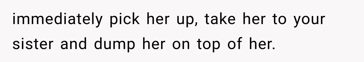 immediately pick her up, take her to your sister and dump her on top of her.