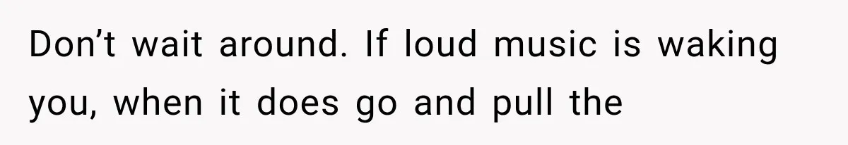 Don’t wait around. If loud music is waking you, when it does go and pull the